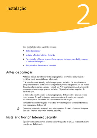 Instalação


                                                                            2
           Este capítulo inclui os seguintes tópicos:

           1   Antes de começar

           1   Instalar o Norton Internet Security

           1   Para instalar o Norton Internet Security num Netbook, num Tablet ou num
               PC sem unidade óptica

           1   Se o painel de abertura não aparecer


Antes de começar
           Antes de iniciar, deve fechar todos os programas abertos no computador e
           certificar-se de que está ligado à Internet.
           O Norton Internet Security inclui um programa antivírus. Se possuir outros
           programas antivírus instalados no computador, poderá ser apresentado um painel
           de desinstalação para o ajudar a removê-los. A Symantec recomenda vivamente
           que remova os outros programas antivírus. Siga as instruções no painel de
           desinstalação.
           O Norton Internet Security inclui um programa de firewall. Se possuir outros
           programas de firewall instalados no computador, a Symantec recomenda
           vivamente que os desinstale para evitar erros de instalação.
           Para obter mais informações, consulte a documentação do utilizador fornecida
           com o programa de firewall.
       w   Durante a instalação, se surgir uma mensagem da firewall, clique em Sim para
           utilizar a firewall do Norton Internet Security.


Instalar o Norton Internet Security
           É possível instalar o Norton Internet Security a partir de um CD ou de um ficheiro
           transferido da Internet.
 