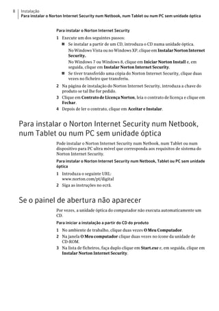 8   Instalação
    Para instalar o Norton Internet Security num Netbook, num Tablet ou num PC sem unidade óptica


                      Para instalar o Norton Internet Security
                      1 Execute um dos seguintes passos:
                        1  Se instalar a partir de um CD, introduza o CD numa unidade óptica.
                           No Windows Vista ou no Windows XP, clique em Instalar Norton Internet
                           Security.
                           No Windows 7 ou Windows 8, clique em Iniciar Norton Install e, em
                           seguida, clique em Instalar Norton Internet Security.
                        1  Se tiver transferido uma cópia do Norton Internet Security, clique duas
                           vezes no ficheiro que transferiu.
                      2 Na página de instalação do Norton Internet Security, introduza a chave do
                        produto se tal lhe for pedido.
                      3 Clique em Contrato de Licença Norton, leia o contrato de licença e clique em
                        Fechar.
                      4 Depois de ler o contrato, clique em Aceitar e Instalar.


    Para instalar o Norton Internet Security num Netbook,
    num Tablet ou num PC sem unidade óptica
                      Pode instalar o Norton Internet Security num Netbook, num Tablet ou num
                      dispositivo para PC ultra móvel que corresponda aos requisitos de sistema do
                      Norton Internet Security.
                      Para instalar o Norton Internet Security num Netbook, Tablet ou PC sem unidade
                      óptica
                      1 Introduza o seguinte URL:
                        www.norton.com/pt/digital
                      2 Siga as instruções no ecrã.


    Se o painel de abertura não aparecer
                      Por vezes, a unidade óptica do computador não executa automaticamente um
                      CD.
                      Para iniciar a instalação a partir do CD do produto
                      1 No ambiente de trabalho, clique duas vezes O Meu Computador.
                      2 Na janela O Meu computador clique duas vezes no ícone da unidade de
                        CD-ROM.
                      3 Na lista de ficheiros, faça duplo clique em Start.exe e, em seguida, clique em
                        Instalar Norton Internet Security.
 
