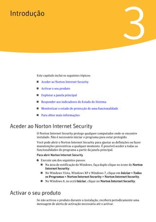 Introdução


                                                                          3
           Este capítulo inclui os seguintes tópicos:

           1   Aceder ao Norton Internet Security

           1   Activar o seu produto

           1   Explorar a janela principal

           1   Responder aos indicadores do Estado do Sistema

           1   Monitorizar o estado de protecção de uma funcionalidade

           1   Para obter mais informações


Aceder ao Norton Internet Security
           O Norton Internet Security protege qualquer computador onde se encontre
           instalado. Não é necessário iniciar o programa para estar protegido.
           Você pode abrir o Norton Internet Security para ajustar as definições ou fazer
           manutenções preventivas a qualquer momento. É possível aceder a todas as
           funcionalidades do programa a partir da janela principal.
           Para abrir Norton Internet Security
           4   Execute um dos seguintes passos:
               1  Na área de notificação do Windows, faça duplo clique no ícone do Norton
                  Internet Security.
               1  No Windows Vista, Windows XP e Windows 7, clique em Iniciar > Todos
                  os Programas > Norton Internet Security > Norton Internet Security.
               1  No Windows 8, no ecrã Iniciar, clique no Norton Internet Security.



Activar o seu produto
           Se não activou o produto durante a instalação, receberá periodicamente uma
           mensagem de alerta de activação necessária até o activar.
 