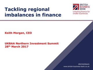 www.british-business-bank.co.uk
@britishbbank
Tackling regional
imbalances in finance
Keith Morgan, CEO
UKBAA Northern Investment Summit
28th March 2017
 