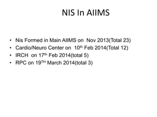 NIS In AIIMS
• Nis Formed in Main AIIMS on Nov 2013(Total 23)
• Cardio/Neuro Center on 10th Feb 2014(Total 12)
• IRCH on 17th Feb 2014(total 5)
• RPC on 19TH March 2014(total 3)
 