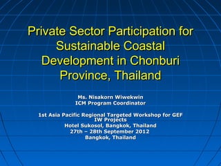 Private Sector Participation forPrivate Sector Participation for
Sustainable CoastalSustainable Coastal
Development in ChonburiDevelopment in Chonburi
Province, ThailandProvince, Thailand
Ms. Nisakorn WiwekwinMs. Nisakorn Wiwekwin
ICM Program CoordinatorICM Program Coordinator
1st Asia Pacific Regional Targeted Workshop for GEF1st Asia Pacific Regional Targeted Workshop for GEF
IW ProjectsIW Projects
Hotel Sukosol, Bangkok, ThailandHotel Sukosol, Bangkok, Thailand
27th – 28th September 201227th – 28th September 2012
Bangkok, ThailandBangkok, Thailand
 