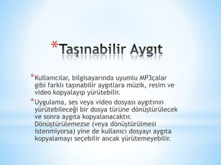 *
*Kullanıcılar, bilgisayarında uyumlu MP3çalar
gibi farklı taşınabilir aygıtlara müzik, resim ve
video kopyalayıp yürütebilir.
*Uygulama, ses veya video dosyası aygıtının
yürütebileceği bir dosya türüne dönüştürülecek
ve sonra aygıta kopyalanacaktır.
Dönüştürülemezse (veya dönüştürülmesi
istenmiyorsa) yine de kullanıcı dosyayı aygıta
kopyalamayı seçebilir ancak yürütemeyebilir.
 