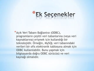 *
*Açık Veri Tabanı Bağlantısı (ODBC),
programların çeşitli veri tabanlarına (veya veri
kaynaklarına) erişmek için kullandığı bir
teknolojidir. Örneğin, MySQL veri tabanındaki
verileri bir ofis elektronik tablosuna almak için
ODBC kullanılabilir. Bunu yapmak için
bilgisayarda doğru ODBC sürücüsü ve veri
kaynağı olmalıdır.
 