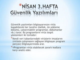 *
Güvenlik yazılımları bilgisayarınızın virüs
kapabilecek her tarafını (bellek, ön yükleme
bölümü, çalıştırılabilir programlar, dokümanlar
vb.) tarar. Bu programların virüs tespit
yöntemleri iki türlüdür:
*Kendi veri tabanlarındaki virüslerin imzalarını
(virüsün çalışmasını sağlayan bilgisayar program
parçası) bilgisayarınızda arar.
*Programları virüs olabilecek zararlı kodlara
karşı analiz eder.
 