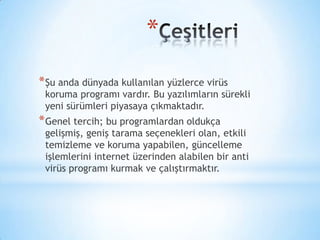 *
*Şu anda dünyada kullanılan yüzlerce virüs
koruma programı vardır. Bu yazılımların sürekli
yeni sürümleri piyasaya çıkmaktadır.
*Genel tercih; bu programlardan oldukça
gelişmiş, geniş tarama seçenekleri olan, etkili
temizleme ve koruma yapabilen, güncelleme
işlemlerini internet üzerinden alabilen bir anti
virüs programı kurmak ve çalıştırmaktır.
 