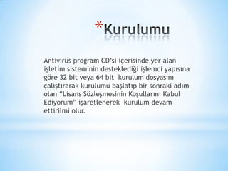 *
Antivirüs program CD’si içerisinde yer alan
işletim sisteminin desteklediği işlemci yapısına
göre 32 bit veya 64 bit kurulum dosyasını
çalıştırarak kurulumu başlatıp bir sonraki adım
olan “Lisans Sözleşmesinin Koşullarını Kabul
Ediyorum” işaretlenerek kurulum devam
ettirilmi olur.
 