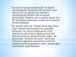 *Kurulum sırasında kullanıcıdan ek bilgiler
istenmektedir. Bunlardan ilki kurulum ayarı
Normal (En iyi ayarlar için önerilir.)
işaretlenerek kullanıcı adı ve parola
girilmesidir. Kullanıcı adı ve parola almak için,
CD içerisinde kullanıcıya verilen seri numarası
kullanılmaktadır.
*Bir sonraki adım da “Threat Sense.Net Erken
Uyarı Sistemi Ayarlamaları”nın yapıldığı
bölümdür. Bu sistem bilgisayarda virüs
olabilecek yazılımların algılanıp antivirüs
laboratuvarlarına gönderilmesini sağlar. Bu
pencerede “Gelişmiş Kurulum” butonuna
tıklayarak algılanan yazılımların antivirüs
laboratuvarlarına gönderim şekli, zamanı gibi
ayarlamalar yapılmaktadır.
 