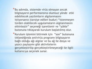 *Bu adımda, sistemde virüs olmayan ancak
bilgisayarın performansına olumsuz yönde etki
edebilecek yazılımların algılanmasını
istiyorsanız (tavsiye edilen budur) “istenmeyen
türden olabilecek uygulamaların algılanmasını
etkinleştir” seçeneği işaretlenir ve “yükle”
butonuna tıklayarak kurulum başlatılmış olur.
*Kurulum işlemini bitirmek için “son” butonuna
tıklandığında antivirüs programı bilgisayarın
bağlı olduğu ağı algılar ve bu ağ ile dosya ve
yazıcı paylaşımı gibi aktivitelerin
gerçekleştirilip gerçekleştirilmeyeceği ile ilgili
kullanıcıya seçenek sunar.
 