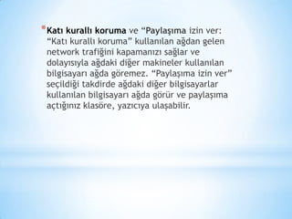 *Katı kurallı koruma ve “Paylaşıma izin ver:
“Katı kurallı koruma” kullanılan ağdan gelen
network trafiğini kapamanızı sağlar ve
dolayısıyla ağdaki diğer makineler kullanılan
bilgisayarı ağda göremez. “Paylaşıma izin ver”
seçildiği takdirde ağdaki diğer bilgisayarlar
kullanılan bilgisayarı ağda görür ve paylaşıma
açtığınız klasöre, yazıcıya ulaşabilir.
 