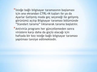 *İsteğe bağlı bilgisayar taramasının başlaması
için ana ekrandan CTRL+M tuşları ile ya da
Ayarlar Gelişmiş moda geç seçeneği ile gelişmiş
görünümü açılıp Bilgisayar taraması bölümünde
“Standart tarama” tıklanarak tarama başlatılır.
*Antivirüs programı her güncellemeden sonra
virüslere karşı daha da güçlü olacağı için
haftada bir kez isteğe bağlı bilgisayar taraması
yapılması tavsiye edilmektedir.
 