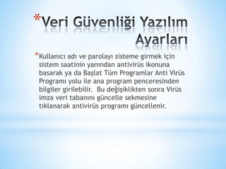 *
*Kullanıcı adı ve parolayı sisteme girmek için
sistem saatinin yanından antivirüs ikonuna
basarak ya da Başlat Tüm Programlar Anti Virüs
Programı yolu ile ana program penceresinden
bilgiler girilebilir. Bu değişiklikten sonra Virüs
imza veri tabanını güncelle sekmesine
tıklanarak antivirüs programı güncellenir.
 