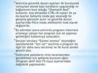 *Antivirüs güvenlik duvarı ayarları ilk kurulumda
varsayılan olarak bazı kuralların uygulandığı ve
bağlantının kısıt olduğu “Otomatik Mod”
kullanılır. Ana ekrandan CTRL+M tuşları ile ya
da Ayarlar Gelişmiş moda geç seçeneği ile
gelişmiş görünüm açılır ve güvenlik duvarı
ayarlarında filtre modu etkileşimli mod olarak
değiştirilir.
*Bu adımdan sonra antivirüs programı internete
erişmeye çalışan her program için ne yapması
gerektiğini kullanıcıya soracaktır.
*Sorulan sorulara “Eylemi anımsa” seçeneğini
işaretlenerek “İzin ver” seçilirse o program ile
ilgili bir daha soru sorulmaz ve ilk kural sürekli
geçerli olur.
*Elektronik postaların virüs taramasından
geçebilmesi için gelişmiş kurulum ağacı
(Program aktif iken F5 tuşu) ayarlarından
değişiklik yapılmalıdır.
 
