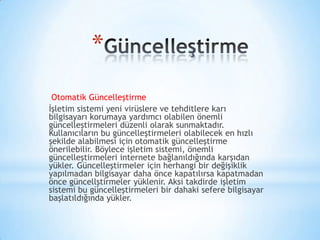 *
Otomatik Güncelleştirme
İşletim sistemi yeni virüslere ve tehditlere karı
bilgisayarı korumaya yardımcı olabilen önemli
güncelleştirmeleri düzenli olarak sunmaktadır.
Kullanıcıların bu güncelleştirmeleri olabilecek en hızlı
şekilde alabilmesi için otomatik güncelleştirme
önerilebilir. Böylece işletim sistemi, önemli
güncelleştirmeleri internete bağlanıldığında karşıdan
yükler. Güncelleştirmeler için herhangi bir değişiklik
yapılmadan bilgisayar daha önce kapatılırsa kapatmadan
önce güncellştirmeler yüklenir. Aksi takdirde işletim
sistemi bu güncelleştirmeleri bir dahaki sefere bilgisayar
başlatıldığında yükler.
 