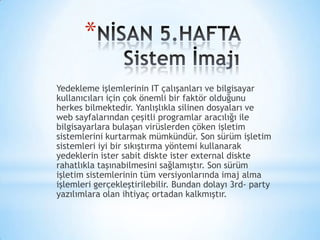 *
Yedekleme işlemlerinin IT çalışanları ve bilgisayar
kullanıcıları için çok önemli bir faktör olduğunu
herkes bilmektedir. Yanlışlıkla silinen dosyaları ve
web sayfalarından çeşitli programlar aracılığı ile
bilgisayarlara bulaşan virüslerden çöken işletim
sistemlerini kurtarmak mümkündür. Son sürüm işletim
sistemleri iyi bir sıkıştırma yöntemi kullanarak
yedeklerin ister sabit diskte ister external diskte
rahatlıkla taşınabilmesini sağlamıştır. Son sürüm
işletim sistemlerinin tüm versiyonlarında imaj alma
işlemleri gerçekleştirilebilir. Bundan dolayı 3rd- party
yazılımlara olan ihtiyaç ortadan kalkmıştır.
 