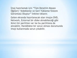 İmaj hazırlamak için “Tüm Denetim Masası
Öğeleri/ Yedekleme ve Geri Yükleme/Sistem
Görüntüsü Oluştur” linkine tıklanır.
Gelen ekranda hazırlanacak olan imajın DVD,
Network, External bir diske alınabileceği gibi
ikinci bir partition var ise bu partitiona da
alınabilir. Harddiskte bir sorun olması durumunda
imajı kullanmada sorun çıkabilir.
 
