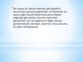 *İlk etapta bu sekme önemsiz gibi gelebilir.
Ancak bazı yazılım programları ve hizmetler bu
ayara bağlı olarak kullanıcıya yerel bilgiler
sağladığı gibi online internet üzerinden
görüşmeler için bu değerlerin doğru olması
gerekmektedir (örneğin, haberler, hava durumu
ve çoklu mesajlaşma).
 