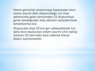 Sistem görüntüsü oluşturmaya başlamadan önce
sistem onarım diski oluşturulduğu için imaj
adımlarında gelen pencereden CD oluşturmaya
gerek olmadığından imaj adımları sonlandırılarak
tamamlanmış olur.
Oluşturulan imaj CD’sini geri yükleyebilmek için
daha önce oluşturulan sistem onarım Cd’si takılıp
sistemin CD üzerinden boot edilerek klavye
düzeni ayarlanmalıdır.
 