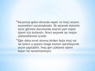 *Karşımıza gelen ekranda repair ve imaj restore
seçenekleri sunulmaktadır. İlk seçenek sistemin
zarar görmesi durumunda onarım yani repair
işlemi için kullanılır. İkinci seçenek ise imajın
yüklenebilmesi içindir.
*Eğer daha evvel alınmış birden fazla imaj var
ise Select a system image kısmını işaretleyerek
seçim yapılabilir. İmaj geri yükleme işlemi
başarı ile tamamlanmıştır.
 