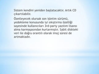Sistem kendini yeniden başlatacaktır. Artık CD
çıkartılabilir.
Özetleyecek olursak son işletim sürümü,
yedekleme konusunda iyi sıkıştırma özelliği
sayesinde kullanıcıları 3rd-party yazılım lisansı
alma karmaşasından kurtarmıştır. Sabit diskteki
veri ile doğru orantılı olarak imaj süresi de
artmaktadır.
 