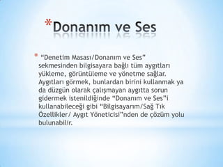 *
* “Denetim Masası/Donanım ve Ses”
sekmesinden bilgisayara bağlı tüm aygıtları
yükleme, görüntüleme ve yönetme sağlar.
Aygıtları görmek, bunlardan birini kullanmak ya
da düzgün olarak çalışmayan aygıtta sorun
gidermek istenildiğinde “Donanım ve Ses”i
kullanabileceği gibi “Bilgisayarım/Sağ Tık
Özellikler/ Aygıt Yöneticisi”nden de çözüm yolu
bulunabilir.
 