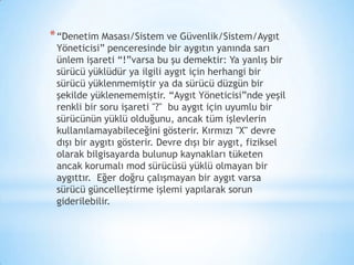 *“Denetim Masası/Sistem ve Güvenlik/Sistem/Aygıt
Yöneticisi” penceresinde bir aygıtın yanında sarı
ünlem işareti “!”varsa bu şu demektir: Ya yanlış bir
sürücü yüklüdür ya ilgili aygıt için herhangi bir
sürücü yüklenmemiştir ya da sürücü düzgün bir
şekilde yüklenememiştir. “Aygıt Yöneticisi”nde yeşil
renkli bir soru işareti "?" bu aygıt için uyumlu bir
sürücünün yüklü olduğunu, ancak tüm işlevlerin
kullanılamayabileceğini gösterir. Kırmızı "X" devre
dışı bir aygıtı gösterir. Devre dışı bir aygıt, fiziksel
olarak bilgisayarda bulunup kaynakları tüketen
ancak korumalı mod sürücüsü yüklü olmayan bir
aygıttır. Eğer doğru çalışmayan bir aygıt varsa
sürücü güncelleştirme işlemi yapılarak sorun
giderilebilir.
 