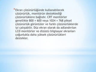 *Ekran çözünürlüğünde kullanabilecek
çözünürlük, monitörün desteklediği
çözünürlüklere bağlıdır. CRT monitörler
genellikle 800 × 600 veya 1024 × 768 piksel
çözünürlük görüntüler ve farklı çözünürlüklerde
iyi çalışabilir. Düz ekran olarak da adlandırılan
LCD monitörler ve dizüstü bilgisayar ekranları
çoğunlukla daha yüksek çözünürlükleri
destekler.
 