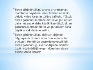 *Ekran çözünürlüğünü artırıp artıramamak,
monitörün boyutuna, özelliklerine ve sahip
olduğu video kartının türüne bağlıdır. Yüksek
ekran çözünürlüklerinde metin ve görüntüler
daha net ancak daha küçük iken düşük ekran
çözünürlüklerinde metin ve görüntüler daha
büyük ancak daha az nettir.
*Ekran çözünürlüğünü değiştirildiğinde
bilgisayarda oturum açan tüm kullanıcılar
etkilenir. Monitörün desteklemeyeceği bir
ekran çözünürlüğü ayarlandığında monitör
özgün çözünürlüğüne geri dönerken ekran
birkaç saniye kararır.
 