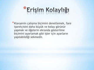 *
*Klavyenin çalışma biçimini denetlemek, fare
işaretçisini daha büyük ve kolay görünür
yapmak ve öğelerin ekranda gösterilme
biçimini ayarlamak gibi işler için ayarların
yapılabildiği sekmedir.
 