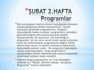 *
*Pek çok program işletim sistemi başladığında otomatik
olarak başlayacak şekilde tasarlanmıştır. Yazılım
üreticileri genellikle programlarını; simgeleri
tıklandığında hemen açılacak, programların çalıştığını
göremeyeceğiniz arka planda açılacak şekilde
ayarlamışlardır. Bu ayarlama, çok kullandığınız
programlar için işe yarar ancak ender olarak kullanılan
hatta hiç kullanılmayan programlarda değerli bellek
alanını boşa harcar ve işletim sisteminin yüklenmeyi
tamamlama süresini uzatır. Bir programın başlangıçta
çalışıp çalışmayacağına, hangi programların
çalıştırıldığını Sistem Yapılandırması aracını kullanarak
yönetmeye kullanıcı karar verebilir.
*düğmesi Hangi programların var olup olmadığını
anlamak için “Başlat, Denetim Masası, Varsayılan
Programlar” kısmına bakılabilir.
 