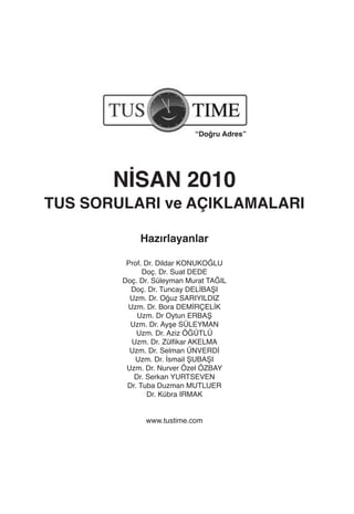 “Doğru Adres”




       NİSAN 2010
TUS SORULARI ve AÇIKLAMALARI

            Hazırlayanlar

         Prof. Dr. Dildar KONUKOĞLU
              Doç. Dr. Suat DEDE
        Doç. Dr. Süleyman Murat TAĞIL
          Doç. Dr. Tuncay DELİBAŞI
          Uzm. Dr. Oğuz SARIYILDIZ
         Uzm. Dr. Bora DEMİRÇELİK
            Uzm. Dr Oytun ERBAŞ
          Uzm. Dr. Ayşe SÜLEYMAN
            Uzm. Dr. Aziz ÖĞÜTLÜ
          Uzm. Dr. Zülfikar AKELMA
          Uzm. Dr. Selman ÜNVERDİ
           Uzm. Dr. İsmail ŞUBAŞI
         Uzm. Dr. Nurver Özel ÖZBAY
           Dr. Serkan YURTSEVEN
         Dr. Tuba Duzman MUTLUER
                Dr. Kübra IRMAK


              www.tustime.com
 