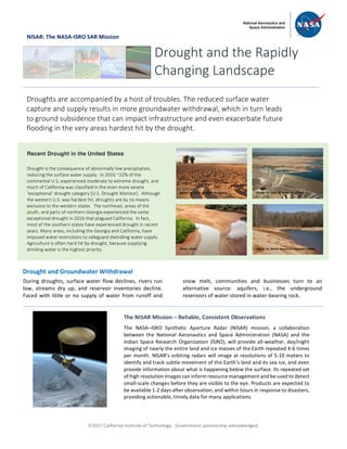ã2017 California Institute of Technology. Government sponsorship acknowledged.
NISAR: The NASA-ISRO SAR Mission
Drought and Groundwater Withdrawal
During droughts, surface water flow declines, rivers run
low, streams dry up, and reservoir inventories decline.
Faced with little or no supply of water from runoff and
snow melt, communities and businesses turn to an
alternative source: aquifers, i.e., the underground
reservoirs of water stored in water-bearing rock.
Drought and the Rapidly
Changing Landscape
Droughts are accompanied by a host of troubles. The reduced surface water
capture and supply results in more groundwater withdrawal, which in turn leads
to ground subsidence that can impact infrastructure and even exacerbate future
flooding in the very areas hardest hit by the drought.
Recent Drought in the United States
Drought is the consequence of abnormally low precipitation,
reducing the surface water supply. In 2016 ~22% of the
continental U.S. experienced moderate to extreme drought, and
much of California was classified in the even more severe
‘exceptional’ drought category [U.S. Drought Monitor]. Although
the western U.S. was hardest hit, droughts are by no means
exclusive to the western states. The northeast, areas of the
south, and parts of northern Georgia experienced the same
exceptional drought in 2016 that plagued California. In fact,
most of the southern states have experienced drought in recent
years. Many areas, including the Georgia and California, have
imposed water restrictions to safeguard dwindling water supply.
Agriculture is often hard hit by drought, because supplying
drinking water is the highest priority.
The NISAR Mission – Reliable, Consistent Observations
The NASA–ISRO Synthetic Aperture Radar (NISAR) mission, a collaboration
between the National Aeronautics and Space Administration (NASA) and the
Indian Space Research Organization (ISRO), will provide all-weather, day/night
imaging of nearly the entire land and ice masses of the Earth repeated 4-6 times
per month. NISAR’s orbiting radars will image at resolutions of 5-10 meters to
identify and track subtle movement of the Earth’s land and its sea ice, and even
provide information about what is happening below the surface. Its repeated set
of high resolution images can inform resource management and be used to detect
small-scale changes before they are visible to the eye. Products are expected to
be available 1-2 days after observation, and within hours in response to disasters,
providing actionable, timely data for many applications.
Photo: Ca. Dept. of Water Resources
Photo: USGS
Photo: Ca. Dept. of Water Resources
Photo: Va. Water Resources Research Center
 