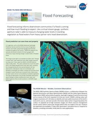 ã2017 California Institute of Technology. Government sponsorship acknowledged.
NISAR: The NASA-ISRO SAR Mission
Flood Forecasting
Flood forecasting informs downstream communities if a flood is coming
and how much flooding to expect. Like a virtual stream gauge, synthetic
aperture radar is able to measure changing water levels in standing
vegetation as flood waters from heavy upriver rains head downstream.
Flood prediction can save lives and property
U.S. agencies, such as the NOAA Advanced Hydrologic
Prediction Service and the US Army Corp of Engineers,
monitor river levels using stream gauges permanently
installed throughout the country. NISAR will augment this
sparsely distributed network of stream gauges with
continuous maps showing change in water levels in flooded
areas.
The image to the right is an example of a false color "change
in water level" map made from two radar images acquired
two days and 7 hours apart by NASA's UAVSAR airborne
radar in May 2015. The colors indicate how much the water
level in the tidally flooded marsh near Wax Lake, Louisiana,
has changed during the time period between the two
observations. Blue/green areas are not flooded, and
therefore unchanged, but yellow, orange and red areas have
changed in water level by up to several inches. Black areas
are open water and are surrounded by inundated vegetation.
This type of information can provide invaluable information
about changes in flood conditions for local, state, and
federal agencies that provide assistance. [UAVSAR image
NASA/JPL]
The NISAR Mission – Reliable, Consistent Observations
The NASA–ISRO Synthetic Aperture Radar (NISAR) mission, a collaboration between the
National Aeronautics and Space Administration (NASA) and the Indian Space Research
Organization (ISRO), will provide all-weather, day/night imaging of nearly the entire land
and ice masses of the Earth repeated 4-6 times per month. NISAR’s orbiting radars will
image at resolutions of 5-10 meters to identify and track subtle movement of the Earth’s
land and its sea ice, and even provide information about what is happening below the
surface. Its repeated set of high resolution images can inform resource management
and be used to detect small-scale changes before they are visible to the eye. Products
are expected to be available 1-2 days after observation, and within hours in response to
disasters, providing actionable, timely data for many applications.
 