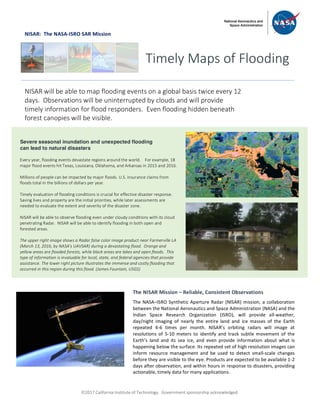 ã2017 California Institute of Technology. Government sponsorship acknowledged.
NISAR: The NASA-ISRO SAR Mission
Timely Maps of Flooding
NISAR will be able to map flooding events on a global basis twice every 12
days. Observations will be uninterrupted by clouds and will provide
timely information for flood responders. Even flooding hidden beneath
forest canopies will be visible.
Severe seasonal inundation and unexpected flooding
can lead to natural disasters
Every year, flooding events devastate regions around the world. For example, 18
major flood events hit Texas, Louisiana, Oklahoma, and Arkansas in 2015 and 2016.
Millions of people can be impacted by major floods. U.S. insurance claims from
floods total in the billions of dollars per year.
Timely evaluation of flooding conditions is crucial for effective disaster response.
Saving lives and property are the initial priorities, while later assessments are
needed to evaluate the extent and severity of the disaster zone.
NISAR will be able to observe flooding even under cloudy conditions with its cloud
penetrating Radar. NISAR will be able to identify flooding in both open and
forested areas.
The upper right image shows a Radar false color image product near Farmerville LA
(March 13, 2016, by NASA's UAVSAR) during a devastating flood. Orange and
yellow areas are flooded forests, while black areas are lakes and open floods. This
type of information is invaluable for local, state, and federal agencies that provide
assistance. The lower right picture illustrates the immense and costly flooding that
occurred in this region during this flood. (James Fountain, USGS)
The NISAR Mission – Reliable, Consistent Observations
The NASA–ISRO Synthetic Aperture Radar (NISAR) mission, a collaboration
between the National Aeronautics and Space Administration (NASA) and the
Indian Space Research Organization (ISRO), will provide all-weather,
day/night imaging of nearly the entire land and ice masses of the Earth
repeated 4-6 times per month. NISAR’s orbiting radars will image at
resolutions of 5-10 meters to identify and track subtle movement of the
Earth’s land and its sea ice, and even provide information about what is
happening below the surface. Its repeated set of high resolution images can
inform resource management and be used to detect small-scale changes
before they are visible to the eye. Products are expected to be available 1-2
days after observation, and within hours in response to disasters, providing
actionable, timely data for many applications.
 