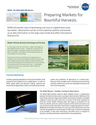 ã2017 California Institute of Technology. Government sponsorship acknowledged.
NISAR: The NASA-ISRO SAR Mission
Crop Area Monitoring
To feed a growing population of more than 8 billion, food
production and supply occur on a global basis. In order to
better guide policy and decision making, national and
international organizations work to transparently monitor
trends and conditions of agriculture in a timely basis.
Because of the variable nature of planting and harvesting
practices, efforts such as this are manpower intensive and
time consuming tasks.
Preparing Markets for
Bountiful Harvests
NISAR will provide maps of developing crop area on a global basis every
two weeks. Observations will be uninterrupted by weather and provide
up-to-date information on the large-scale trends that affect international
food security.
Modern Remote Sensing Technology and Farming
In recent years, with the rise of silicon, modern technology has
permeated all levels of society. Through GPS, automation and
space technology, the discipline of agricultural production has
been no exception, and indeed has historically always been an
early adopter of new technology.
Food security and the accomplishments of agribusiness are
founded on the continuity of a global food supply that fluctuates
with changing national policies, regional climate variability and
market forces that govern what individual farmers and corporate
farming entities plant and harvest every year. In challenging
environments such as this, information leads to efficiency,
stability and success.
The NISAR Mission – Reliable, Consistent Observations
The NASA–ISRO Synthetic Aperture Radar (NISAR) mission, a collaboration
between the National Aeronautics and Space Administration (NASA) and the
Indian Space Research Organization (ISRO), will provide all-weather, day/night
imaging of nearly the entire land and ice masses of the Earth repeated 4-6
times per month. NISAR’s orbiting radars will image at resolutions of 5-10
meters to identify and track subtle movement of the Earth’s land and its sea
ice, and even provide information about what is happening below the surface.
NISAR will also provide information on crop area and forest biomass over time
and with enough detail to reveal changes on field scales. Products are expected
to be available 1-2 days after observation, and within hours in response to
disasters, providing actionable, timely data for many applications.
Photos (clockwise): Flickr, CC BY-NC 2.0: Kimberly Reinhart, Jason & Kris Carter, fishhawk, Eric Baker
 