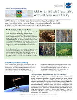 ã2017 California Institute of Technology. Government sponsorship acknowledged.
NISAR: The NISAR-ISRO SAR Mission
Forest Management and Monitoring
Forest managers and agroforestry industry are in need of
accurate and timely data over large areas to assess forest
development and prescribe actions necessary to achieve
regeneration objectives. Increasing emphasis on
ecosystem management, escalating silvicultural (e.g.
reforestation) treatment costs, evolving computer-based
decision support tools, and demands for greater
accountability have produced significant demands for
spatial data on forest structure and productivity at
national and subnational scales globally.
Making Large Scale Stewardship
of Forest Resources a Reality
NISAR is designed to monitor global forest extent and quality and to provide
accurate and timely information on forest volume and products for sustainable
development and management of ecosystem goods and services.
A 21st
-Century Global Forest Watch
Forest ecosystems provide timber, fuel, and bioproducts and a
variety of services by sequestering carbon from the
atmosphere into the forest, purifying water and air, and
maintaining wildlife habitats. One of the greatest challenges
facing forest managers in the US and elsewhere in the world is
to maintain the health and resilience of the forest ecosystems.
This requires a coordinated effort for systematic monitoring of
forest cover, volume, and productivity, to develop techniques
and policies for improving the stock and sustainable use of
woody biomass.
Optical satellite observations as in Landsat have played a major
role in monitoring the forest cover and changes globally. But,
with the advent of modern radar techniques as in NISAR,
frequent and uninterrupted observations of forest volume can
become a reliable data and tool for forest managers to assess
forest status.
The NISAR Mission – Global Observatory of Forest Ecosystems
The NASA–ISRO Synthetic Aperture Radar (NISAR) mission, a collaboration
between the National Aeronautics and Space Administration (NASA) and the
Indian Space Research Organization (ISRO), will provide all-weather, day/night
imaging of nearly the entire land and ice masses of the Earth repeated 4-6 times
per month. NISAR’s orbiting radars will image at resolutions of 5-10 meters to
identify and track subtle movement of the Earth’s land and its sea ice, and even
provide information about what is happening below the surface. NISAR will also
provide forest volume and biomass over time and with enough detail to reveal
changes on human scales. Products are expected to be available 1-2 days after
observation, and within hours in response to disasters, providing actionable,
timely data for many applications.
Photos (clockwise): Flickr: Johan Weiland (CC BY-NC 2.0), USFS, Flickr: Neil Palmer/CIAT (CC BY-NC 2.0), NASA/GSFC
S
 