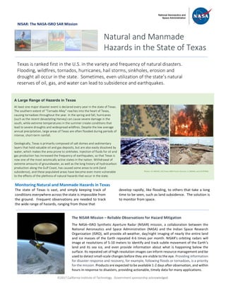 ã2017 California Institute of Technology. Government sponsorship acknowledged.
NISAR: The NASA-ISRO SAR Mission
Monitoring Natural and Manmade Hazards in Texas
The state of Texas is vast, and simply keeping track of
conditions everywhere across the state is impossible from
the ground. Frequent observations are needed to track
the wide range of hazards, ranging from those that
develop rapidly, like flooding, to others that take a long
time to be seen, such as land subsidence. The solution is
to monitor from space.
Natural and Manmade
Hazards in the State of Texas
Texas is ranked first in the U.S. in the variety and frequency of natural disasters.
Flooding, wildfires, tornados, hurricanes, hail storms, sinkholes, erosion and
drought all occur in the state. Sometimes, even utilization of the state’s natural
reserves of oil, gas, and water can lead to subsidence and earthquakes.
A Large Range of Hazards in Texas
At least one major disaster event is declared every year in the state of Texas.
The southern extent of “Tornado Alley” reaches into the heart of Texas,
causing tornadoes throughout the year. In the spring and fall, hurricanes
(such as the recent devastating Harvey) can cause severe damage in the
south, while extreme temperatures in the summer create conditions that
lead to severe droughts and widespread wildfires. Despite the low average
annual precipitation, large areas of Texas are often flooded during periods of
intense, short-term rainfall.
Geologically, Texas is primarily composed of salt domes and sedimentary
layers that hold valuable oil and gas deposits, but are also easily dissolved by
water, which makes the area prone to sinkholes. Injection of fluids for oil and
gas production has increased the frequency of earthquakes, so that Texas is
now one of the most seismically active states in the nation. Withdrawal of
extreme amounts of groundwater, as well as the long history of hydrocarbon
production along the Gulf Coast, has caused some areas to sink (land
subsidence), and these populated areas have become even more vulnerable
to the effects of the plethora of natural hazards that occur in the state.
The NISAR Mission – Reliable Observations for Hazard Mitigation
The NASA–ISRO Synthetic Aperture Radar (NISAR) mission, a collaboration between the
National Aeronautics and Space Administration (NASA) and the Indian Space Research
Organization (ISRO), will provide all-weather, day/night imaging of nearly the entire land
and ice masses of the Earth repeated 4-6 times per month. NISAR’s orbiting radars will
image at resolutions of 5-10 meters to identify and track subtle movement of the Earth’s
land and its sea ice, and even provide information about what is happening below the
surface. Its repeated set of high resolution images can inform resource management and be
used to detect small-scale changes before they are visible to the eye. Providing information
for disaster response and recovery, for example, following floods or tornadoes, is a priority
for the mission. Products are expected to be available 1-2 days after observation, and within
hours in response to disasters, providing actionable, timely data for many applications.
Photos: UL (NOAA), UR (Texas A&M Forest Service), LL (NOAA), and LR (FEMA)
 