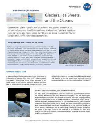 ã2017 California Institute of Technology. Government sponsorship acknowledged.
NISAR: The NASA-ISRO SAR Mission
Ice Sheets and Sea Level
A big contributor to changes sea level is the net change in
the amount of ice that flows from Earth’s ice sheets into
the oceans. Determining either a best estimate or an
upper bound for sea level rise is difficult because of a basic
lack of understanding of ice-flow related processes. This
difficulty directly stems from our limited knowledge about
the stability of the ice sheets that enshroud most of
Greenland and Antarctica with ice more than a mile thick.
Glaciers, Ice Sheets,
and the Oceans
Observations of the flow of Earth’s ice sheets and glaciers are critical to
understanding current and future rates of sea level rise. Synthetic aperture
radar can serve as a ‘radar speed gun’ to provide global maps of ice flow in
support of sea level rise impact assessments
Rising Sea Level from Glaciers and Ice Sheets
Perhaps you imagine the polar ice sheets as icy white blankets at the ends of the
Earth, static and majestic, but far removed from your daily life. In reality, these areas
are among the most dynamic and rapidly changing places on Earth, where the forces
of gravity disgorge huge icebergs to the ocean. These distant changes have very real
local consequences in terms of rising sea level. As the City Manager of Galveston
noted, “Whether it's man-made or cyclical, the oceans and our Gulf are rising,"
[Houston Chronicle, 1/1/2013]. Miami Beach has already committed nearly half a
billion dollars to adapt its infrastructure to cope with rising sea levels [Miami Herald,
10/23/2015]. NISAR will measure the discharge of ice to the ocean to help improve
projections of both near- and long-term sea level rise. Such information is vital for
community planners trying to appropriately size infrastructure investments.
Credit: I. Joughin, U. Washington
The NISAR Mission – Reliable, Consistent Observations
The NASA–ISRO Synthetic Aperture Radar (NISAR) mission, a collaboration between
the National Aeronautics and Space Administration (NASA) and the Indian Space
Research Organization (ISRO), will provide all-weather, day/night imaging of nearly
the entire land and ice masses of the Earth repeated 4-6 times per month. NISAR’s
orbiting radars will image at resolutions of 5-10 meters to identify and track subtle
movement of the Earth’s land and its sea ice, and even provide information about
what is happening below the surface. Its repeated set of high resolution images can
inform resource management and be used to detect small-scale changes before they
are visible to the eye. Products are expected to be available 1-2 days after
observation, and within hours in response to disasters, providing actionable, timely
data for many applications.
 