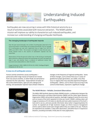 ã2017 California Institute of Technology. Government sponsorship acknowledged.
A new era of earthquake science
Human activity sometimes causes earthquakes –
particularly when large masses of material are moved
from one area to another, or when fluids are extracted or
injected into the subsurface. Impoundment of water on
the surface behind dams, open pit and underground
mining, and wastewater injection have all been linked to
changes in the frequency of regional earthquakes. Some
of these changes, such as those that occur in areas of
geothermal power generation, are subtle, since they
occur in regions that may naturally experience frequent
earthquakes. Others, such as those now occurring in the
central United States, represent a significant change.
Understanding Induced
Earthquakes
Earthquakes are now occurring in areas with little historical seismicity as a
result of activities associated with resource extraction. The NISAR satellite
mission will improve our ability to characterize such induced earthquakes, and
increase our understanding of changing earthquake likelihoods.
The NISAR Mission – Reliable, Consistent Observations
The NASA–ISRO Synthetic Aperture Radar (NISAR) mission, a collaboration between the
National Aeronautics and Space Administration (NASA) and the Indian Space Research
Organization (ISRO), will provide all-weather, day/night imaging of nearly the entire land
and ice masses of the Earth repeated 4-6 times per month. NISAR’s orbiting radars will
image at resolutions of 5-10 meters to identify and track subtle movement of the Earth’s
land and its sea ice, and even provide information about what is happening below the
surface. Its repeated set of high resolution images can inform resource management
and be used to detect small-scale changes before they are visible to the eye. Products
are expected to be available 1-2 days after observation, and within hours in response to
disasters, providing actionable, timely data for many applications.
The changing landscape of earthquake hazards
Over the past several decades, the number of earthquakes observed in the
central and eastern United States has jumped dramatically, from an average
of 21 earthquakes per year with magnitude three or larger from 1973 to
2008, up to 659 in 2014. The increase is strongest in areas that also saw a
strong upward trend in the volume of wastewater injected into the
subsurface.
Observations of how the ground surface rises or falls during an earthquake
allow scientists to determine where the earthquake occurred, how deep and
large it was, and whether there is evidence of additional motion that
occurred more slowly before or after the event.
Image (clockwise): USGS, USBR (CC BY-SA 2.0), USGS, Ficelloguy/English
Wikipedia (CC BY-SA 3.0)
 