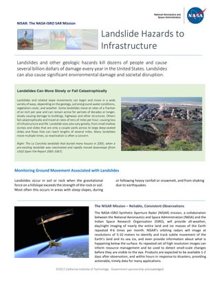 ã2017 California Institute of Technology. Government sponsorship acknowledged.
NISAR: The NASA-ISRO SAR Mission
Monitoring Ground Movement Associated with Landslides
Landslides occur in soil or rock when the gravitational
force on a hillslope exceeds the strength of the rock or soil.
Most often this occurs in areas with steep slopes, during
or following heavy rainfall or snowmelt, and from shaking
due to earthquakes.
Landslide Hazards to
Infrastructure
Landslides and other geologic hazards kill dozens of people and cause
several billion dollars of damage every year in the United States. Landslides
can also cause significant environmental damage and societal disruption.
Landslides Can Move Slowly or Fail Catastrophically
Landslides and related slope movements can begin and move in a wide
variety of ways, depending on the geology, soil and ground-water conditions,
vegetation cover, and weather. Some landslides move at rates of a fraction
of an inch per year and can remain active for periods of decades or longer,
slowly causing damage to buildings, highways and other structures. Others
fail catastrophically and travel at rates of tens of miles per hour, causing loss
of infrastructure and life. Landslide sizes also vary greatly, from small shallow
slumps and slides that are only a couple yards across to large deep-seated
slides and flows that can reach lengths of several miles. Many landslides
move multiple times, so reactivation is often a concern.
Right: The La Conchita landslide that buried many houses in 2005, when a
pre-existing landslide was reactivated and rapidly moved downslope (from
USGS Open File Report 2005-1067).
The NISAR Mission – Reliable, Consistent Observations
The NASA–ISRO Synthetic Aperture Radar (NISAR) mission, a collaboration
between the National Aeronautics and Space Administration (NASA) and the
Indian Space Research Organization (ISRO), will provide all-weather,
day/night imaging of nearly the entire land and ice masses of the Earth
repeated 4-6 times per month. NISAR’s orbiting radars will image at
resolutions of 5-10 meters to identify and track subtle movement of the
Earth’s land and its sea ice, and even provide information about what is
happening below the surface. Its repeated set of high resolution images can
inform resource management and be used to detect small-scale changes
before they are visible to the eye. Products are expected to be available 1-2
days after observation, and within hours in response to disasters, providing
actionable, timely data for many applications.
.
 