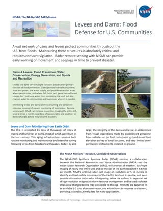ã2017 California Institute of Technology. Government sponsorship acknowledged.
NISAR: The NASA-ISRO SAR Mission
Levee and Dam Monitoring from Earth Orbit
The U.S. is protected by tens of thousands of miles of
levees and hundreds of dams, most of which were built in
the last century. This aging infrastructure requires both
routine monitoring and maintenance and intensive survey
following stress from floods or earthquakes. Today, by and
large, the integrity of the dams and levees is determined
from visual inspections made by experienced personnel
from vehicles or on foot, infrequent ground-based land
elevation survey of small sections, and very limited semi-
permanent instruments installed in-ground.
Levees and Dams: Flood
Defense for U.S. Communities
A vast network of dams and levees protect communities throughout the
U.S. from floods. Maintaining these structures is absolutely critical and
requires constant vigilance. Radar remote sensing with NISAR can provide
early warning of movement and seepage in time to prevent disaster.
Dams & Levees: Flood Prevention, Water
Conservation, Energy Generation, and Sports
and Recreation
Levees and dams serve multiple functions besides their primary
function of flood prevention. Dams provide hydroelectric power,
store and protect the water supply, and provide recreation areas
where people relax, and where fish, birds, and game live and breed.
Levees don’t just keep water from inundating the land, but also
channel water to communities and businesses where it is needed.
Monitoring levees and dams is time-consuming and personnel
intensive, causing infrequent monitoring of most areas. Remote
sensing with NISAR can increase inspection, imaging the entire U.S.
several times a month regardless of season, light, and weather, to
detect changes before they become disasters.
The NISAR Mission – Reliable, Consistent Observations
The NASA–ISRO Synthetic Aperture Radar (NISAR) mission, a collaboration
between the National Aeronautics and Space Administration (NASA) and the
Indian Space Research Organization (ISRO), will provide all-weather, day/night
imaging of nearly the entire land and ice masses of the Earth repeated 4-6 times
per month. NISAR’s orbiting radars will image at resolutions of 5-10 meters to
identify and track subtle movement of the Earth’s land and its sea ice, and even
provide information about what is happening below the surface. Its repeated set
of high resolution images can inform resource management and be used to detect
small-scale changes before they are visible to the eye. Products are expected to
be available 1-2 days after observation, and within hours in response to disasters,
providing actionable, timely data for many applications.
Photos (clockwise): California DWR, USACE, USACE, NASA/JPL-Caltech
S
 