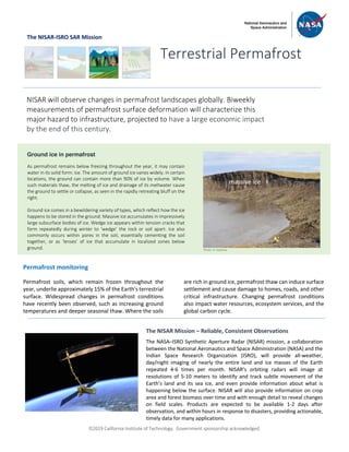 ã2019 California Institute of Technology. Government sponsorship acknowledged.
The NISAR-ISRO SAR Mission
Permafrost monitoring
Permafrost soils, which remain frozen throughout the
year, underlie approximately 15% of the Earth's terrestrial
surface. Widespread changes in permafrost conditions
have recently been observed, such as increasing ground
temperatures and deeper seasonal thaw. Where the soils
are rich in ground ice, permafrost thaw can induce surface
settlement and cause damage to homes, roads, and other
critical infrastructure. Changing permafrost conditions
also impact water resources, ecosystem services, and the
global carbon cycle.
Terrestrial Permafrost
NISAR will observe changes in permafrost landscapes globally. Biweekly
measurements of permafrost surface deformation will characterize this
major hazard to infrastructure, projected to have a large economic impact
by the end of this century.
Ground ice in permafrost
As permafrost remains below freezing throughout the year, it may contain
water in its solid form: ice. The amount of ground ice varies widely. In certain
locations, the ground can contain more than 90% of ice by volume. When
such materials thaw, the melting of ice and drainage of its meltwater cause
the ground to settle or collapse, as seen in the rapidly retreating bluff on the
right.
Ground ice comes in a bewildering variety of types, which reflect how the ice
happens to be stored in the ground: Massive ice accumulates in impressively
large subsurface bodies of ice. Wedge ice appears within tension cracks that
form repeatedly during winter to ‘wedge’ the rock or soil apart. Ice also
commonly occurs within pores in the soil, essentially cementing the soil
together, or as ‘lenses’ of ice that accumulate in localized zones below
ground.
The NISAR Mission – Reliable, Consistent Observations
The NASA–ISRO Synthetic Aperture Radar (NISAR) mission, a collaboration
between the National Aeronautics and Space Administration (NASA) and the
Indian Space Research Organization (ISRO), will provide all-weather,
day/night imaging of nearly the entire land and ice masses of the Earth
repeated 4-6 times per month. NISAR’s orbiting radars will image at
resolutions of 5-10 meters to identify and track subtle movement of the
Earth’s land and its sea ice, and even provide information about what is
happening below the surface. NISAR will also provide information on crop
area and forest biomass over time and with enough detail to reveal changes
on field scales. Products are expected to be available 1-2 days after
observation, and within hours in response to disasters, providing actionable,
timely data for many applications.
massive ice
Photo: G. Iwahana
 