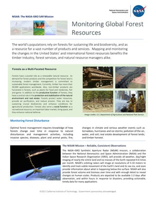 ã2017 California Institute of Technology. Government sponsorship acknowledged.
NISAR: The NASA-ISRO SAR Mission
Monitoring Forest Disturbance
Optimal forest management requires knowledge of how
forests change over time in response to natural
disturbances and management activities, including
invasive species; diseases; plant and animal pests; fire;
changes in climate and serious weather events such as
tornadoes, hurricanes and ice storms; pollution of the air,
water, and soil; real estate development of forest lands;
and timber harvest.
Monitoring Global Forest
Resources
The world’s populations rely on forests for sustaining life and biodiversity, and as
a resource for a vast number of products and services. Mapping and monitoring
the changes in the United States’ and international forest resources benefits the
timber industry, forest services, and natural resource managers alike.
Forests as a Multi-Faceted Resource
Forests have a pivotal role as a renewable natural resource. As
demand for forest products and the competition for forest land is
increasing, modern timber management is committed to
sustainable forest management. Currently, timber has more than
30,000 applications worldwide. Also, non-timber products are
harvested in forests, such as plants for food and medicines, fish
and game. In addition to the productive function of forests, they
have a central role in the protection and stabilization of the natural
environment and real estate. Forests protect water resources,
provide air purification, and reduce erosion. They are key to
sustaining crucial biodiversity and enhance conditions for
agricultural production. Forests also serve a social function as a
recreational resource, an important labor market, living space, and
they enhance national defense.
The NISAR Mission – Reliable, Consistent Observations
The NASA–ISRO Synthetic Aperture Radar (NISAR) mission, a collaboration
between the National Aeronautics and Space Administration (NASA) and the
Indian Space Research Organization (ISRO), will provide all-weather, day/night
imaging of nearly the entire land and ice masses of the Earth repeated 4-6 times
per month. NISAR’s orbiting radars will image at resolutions of 5-10 meters to
identify and track subtle movement of the Earth’s land and its sea ice, and even
provide information about what is happening below the surface. NISAR will also
provide forest volume and biomass over time and with enough detail to reveal
changes on human scales. Products are expected to be available 1-2 days after
observation, and within hours in response to disasters, providing actionable,
timely data for many applications.
Image credits: U.S. Department of Agriculture and National Park Service
 