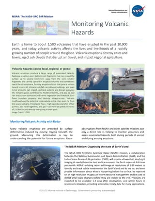 ã2017 California Institute of Technology. Government sponsorship acknowledged.
NISAR: The NASA-ISRO SAR Mission
Monitoring Volcanic Activity with Radar
Many volcanic eruptions are preceded by surface
deformation induced by moving magma beneath the
ground. Measuring this deformation is key to
understanding the potential for future eruptions. Radar
observations from NISAR and other satellite missions can
play a direct role in helping to monitor volcanoes and
assess associated hazards, both during periods of unrest
and during ensuing eruptions.
Monitoring Volcanic
Hazards
Earth is home to about 1,500 volcanoes that have erupted in the past 10,000
years, and today volcanic activity affects the lives and livelihoods of a rapidly
growing number of people around the globe. Volcanic eruptions destroy cities and
towns, eject ash clouds that disrupt air travel, and impact regional agriculture.
Volcanic hazards can be local, regional or global
Volcanic eruptions produce a large range of associated hazards.
Explosive eruptions eject ballistic rock fragments that can impact the
surface up to several kilometers away from the vent. Smaller
fragments are carried upward in eruption columns that sometimes
reach the stratosphere, forming eruption clouds that pose a serious
hazard to aircraft. Volcanic ash fall can collapse buildings, and even
minor amounts can impact electrical systems and disrupt everyday
life. Volcanic gases contribute to health problems, and also to acid
rain that causes corrosion and harms vegetation and livestock. Lava
flows inundate property and destroy infrastructure. Volcanic
mudflows have the potential to devastate entire cities even far from
the source volcano. Pyroclastic flows—high-speed avalanches of hot
pumice, ash, rock fragments, and gas—can move at speeds in excess
of 100 km/hr and destroy everything in their path.
Image Credit: USGS
The NISAR Mission: Diagnosing the state of Earth’s land
The NASA–ISRO Synthetic Aperture Radar (NISAR) mission, a collaboration
between the National Aeronautics and Space Administration (NASA) and the
Indian Space Research Organization (ISRO), will provide all-weather, day/night
imaging of nearly the entire land and ice masses of the Earth repeated 4-6 times
per month. NISAR’s orbiting radars will image at resolutions of 5-10 meters to
identify and track subtle movement of the Earth’s land and its sea ice, and even
provide information about what is happening below the surface. Its repeated
set of high resolution images can inform resource management and be used to
detect small-scale changes before they are visible to the eye. Products are
expected to be available 1-2 days after observation, and within hours in
response to disasters, providing actionable, timely data for many applications.
 
