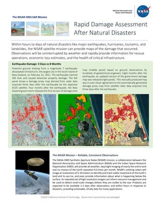 ã2019 California Institute of Technology. Government sponsorship acknowledged.
The NISAR-ISRO SAR Mission
Rapid Damage Assessment
After Natural Disasters
Within hours to days of natural disasters like major earthquakes, hurricanes, tsunamis, and
landslides, the NISAR satellite mission can provide maps of the damage that occurred.
Observations will be uninterrupted by weather and rapidly provide information for rescue
operations, economic loss estimates, and the health of critical infrastructure.
Earthquake Damage: 3 Days vs 8 Months
Powerful ground shaking from a magnitude 7 earthquake
devastated Christchurch, the largest city in the South Island of
New Zealand, on February 22, 2011. The earthquake claimed
185 lives and caused extensive property damage. The left
panel shows a damage proxy map derived from radar data
acquired three days after the earthquake by the Japanese
ALOS satellite. Four months after the earthquake, the New
Zealand government released the first version of damage zone
map (middle panel) based on ground observations by
hundreds of geotechnical engineers. Eight months after the
earthquake, an updated version of the government damage
map was released (right panel). This manually produced map
was in even closer agreement to the automatically generated
damage proxy map from satellite radar data acquired only
three days after the earthquake.
The NISAR Mission – Reliable, Consistent Observations
The NASA–ISRO Synthetic Aperture Radar (NISAR) mission, a collaboration between the
National Aeronautics and Space Administration (NASA) and the Indian Space Research
Organization (ISRO), will provide all-weather, day/night imaging of nearly the entire land
and ice masses of the Earth repeated 4-6 times per month. NISAR’s orbiting radars will
image at resolutions of 5-10 meters to identify and track subtle movement of the Earth’s
land and its sea ice, and even provide information about what is happening below the
surface. Its repeated set of high resolution images can inform resource management and
be used to detect small-scale changes before they are visible to the eye. Products are
expected to be available 1-2 days after observation, and within hours in response to
disasters, providing actionable, timely data for many applications.
 