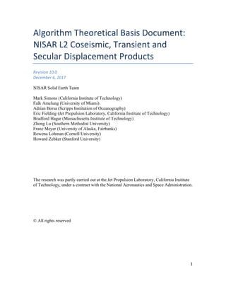 1
Algorithm Theoretical Basis Document:
NISAR L2 Coseismic, Transient and
Secular Displacement Products
Revision 10.0
December 6, 2017
NISAR Solid Earth Team
Mark Simons (California Institute of Technology)
Falk Amelung (University of Miami)
Adrian Borsa (Scripps Institution of Oceanography)
Eric Fielding (Jet Propulsion Laboratory, California Institute of Technology)
Bradford Hagar (Massachusetts Institute of Technology)
Zhong Lu (Southern Methodist University)
Franz Meyer (University of Alaska, Fairbanks)
Rowena Lohman (Cornell University)
Howard Zebker (Stanford University)
The research was partly carried out at the Jet Propulsion Laboratory, California Institute
of Technology, under a contract with the National Aeronautics and Space Administration.
© All rights reserved
 