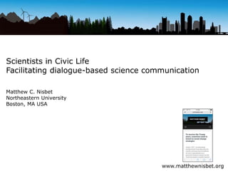 Scientists in Civic Life
Facilitating dialogue-based science communication
Matthew C. Nisbet
Northeastern University
Boston, MA USA
www.matthewnisbet.org
 