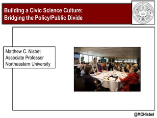 Building a Civic Science Culture:
Bridging the Policy/Public Divide
@MCNisbet
Matthew C. Nisbet
Associate Professor
Northeastern University
 