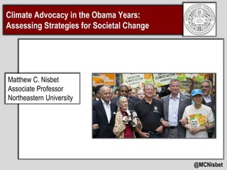 Climate Advocacy in the Obama Years: 
Assessing Strategies for Societal Change 
@MCNisbet 
Matthew C. Nisbet 
Associate Professor 
Northeastern University 
 