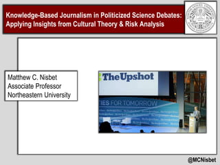 Knowledge-Based Journalism in Politicized Science Debates:
Applying Insights from Cultural Theory & Risk Analysis
@MCNisbet
Matthew C. Nisbet
Associate Professor
Northeastern University
 